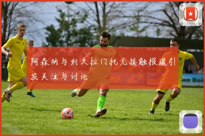 阿森纳与利夫拉门托无接触报道引发关注与讨论
