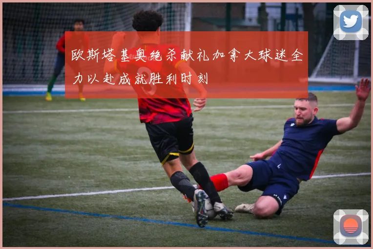 欧斯塔基奥绝杀献礼加拿大球迷全力以赴成就胜利时刻