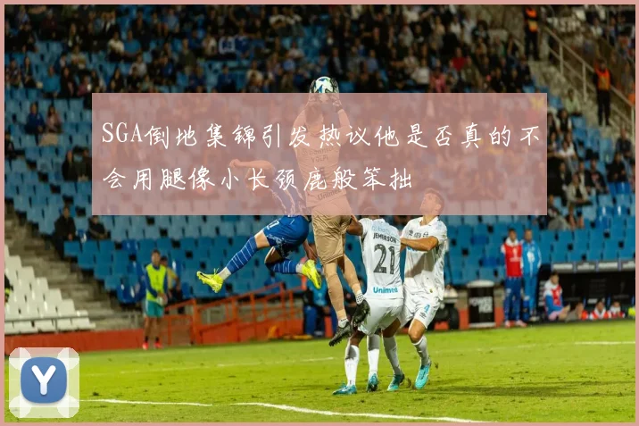 SGA倒地集锦引发热议他是否真的不会用腿像小长颈鹿般笨拙