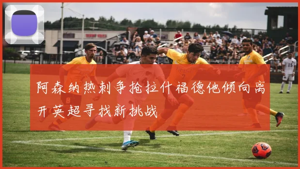 阿森纳热刺争抢拉什福德他倾向离开英超寻找新挑战
