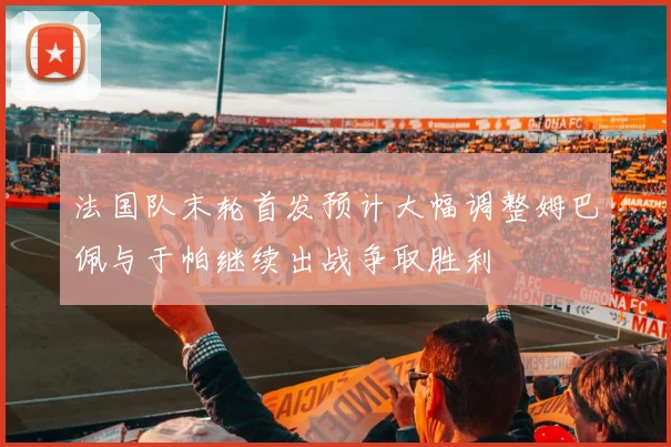 法国队末轮首发预计大幅调整姆巴佩与于帕继续出战争取胜利