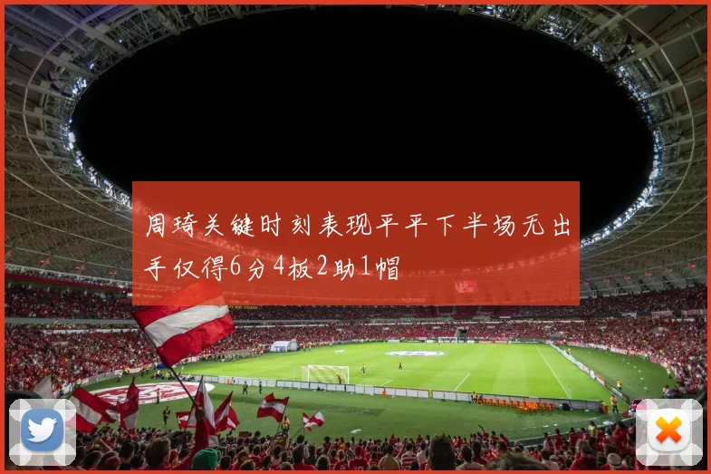 周琦关键时刻表现平平下半场无出手仅得6分4板2助1帽