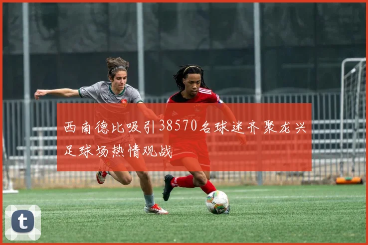 西南德比吸引38570名球迷齐聚龙兴足球场热情观战