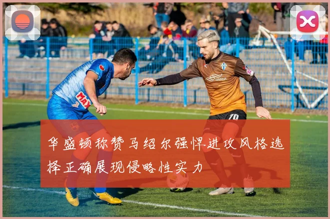 华盛顿称赞马绍尔强悍进攻风格选择正确展现侵略性实力