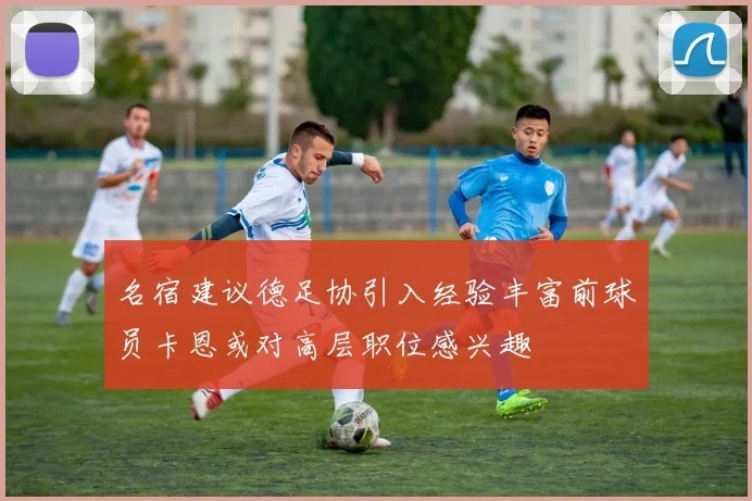 名宿建议德足协引入经验丰富前球员卡恩或对高层职位感兴趣