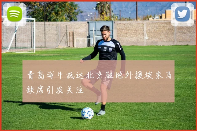 青岛海牛抵达北京驻地外援埃朱马缺席引发关注