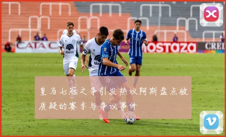 皇马七冠之争引发热议阿斯盘点被质疑的赛季与争议事件