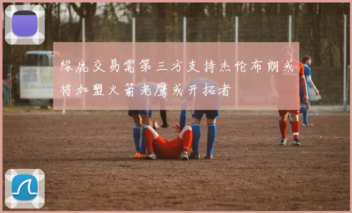 绿鹿交易需第三方支持杰伦布朗或将加盟火箭老鹰或开拓者