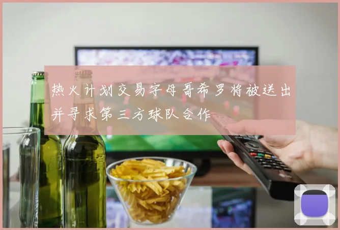 热火计划交易字母哥希罗将被送出并寻求第三方球队合作