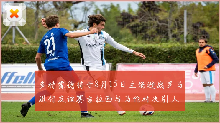 多特蒙德将于8月15日主场迎战罗马进行友谊赛吉拉西与马伦对决引人期待