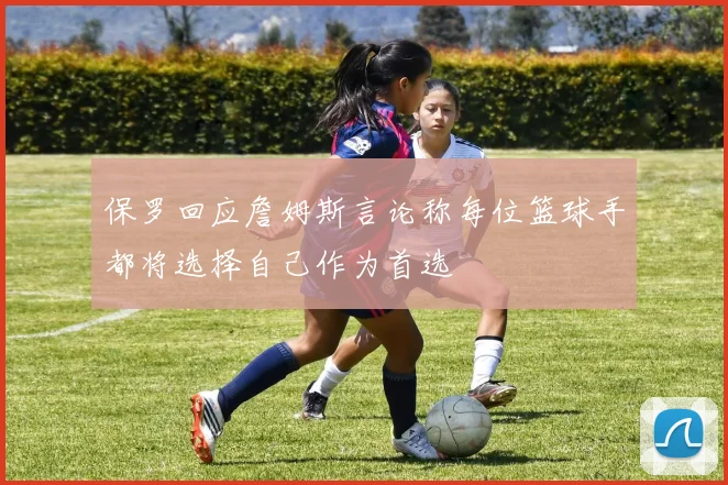 保罗回应詹姆斯言论称每位篮球手都将选择自己作为首选