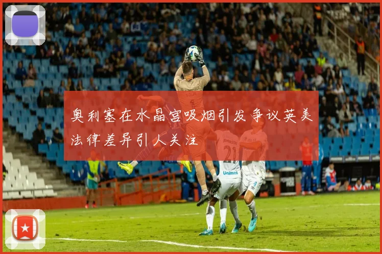 奥利塞在水晶宫吸烟引发争议英美法律差异引人关注